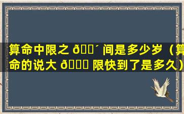 算命中限之 🐴 间是多少岁（算命的说大 🐛 限快到了是多久）